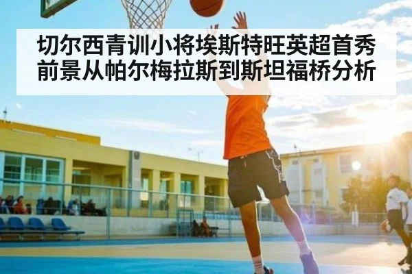 切尔西青训小将埃斯特旺英超首秀前景从帕尔梅拉斯到斯坦福桥分析