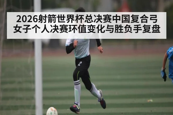 2026射箭世界杯总决赛中国复合弓女子个人决赛环值变化与胜负手复盘