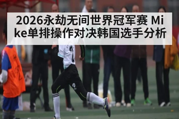 2026永劫无间世界冠军赛 Mike单排操作对决韩国选手分析